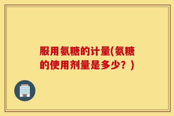 服用氨糖的计量(氨糖的使用剂量是多少？)