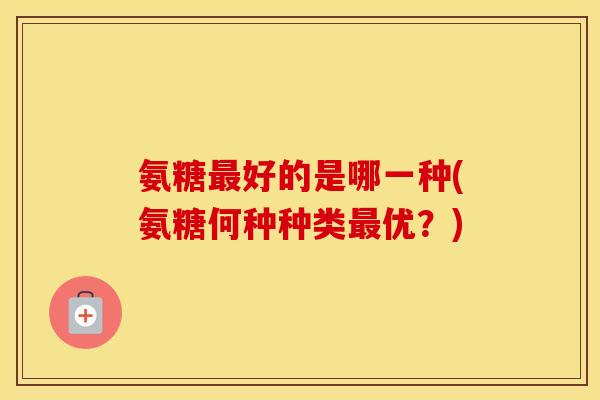 氨糖好的是哪一种(氨糖何种种类优?) 氨糖好的是哪一种(氨糖何种种类优?)