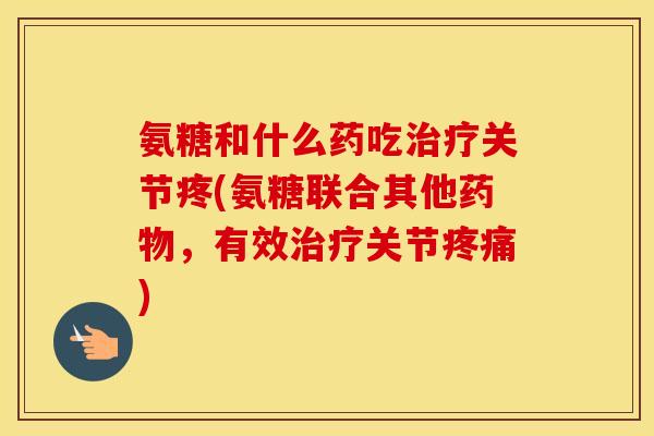 氨糖和什么药吃关节疼(氨糖联合其他,有效关节) 氨糖和什么药吃关节疼(氨糖联合其他,有效关节)
