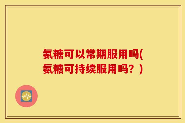 氨糖可以常期服用吗(氨糖可持续服用吗?) 氨糖可以常期服用吗(氨糖可持续服用吗?)