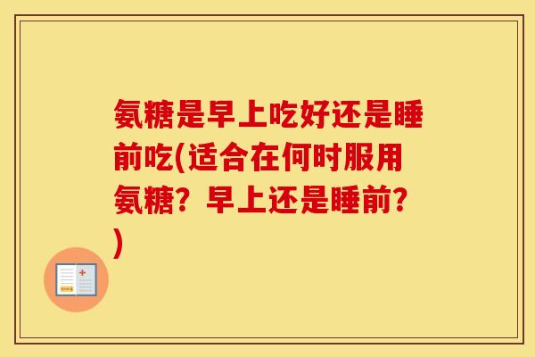 氨糖是早上吃好还是睡前吃(适合在何时服用氨糖？早上还是睡前？)