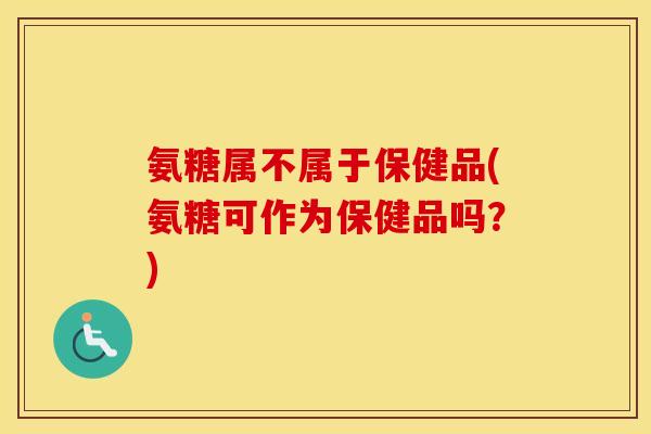 氨糖属不属于保健品(氨糖可作为保健品吗？)