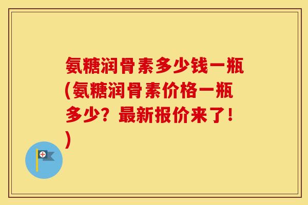氨糖润骨素多少钱一瓶(氨糖润骨素价格一瓶多少？新报价来了！)
