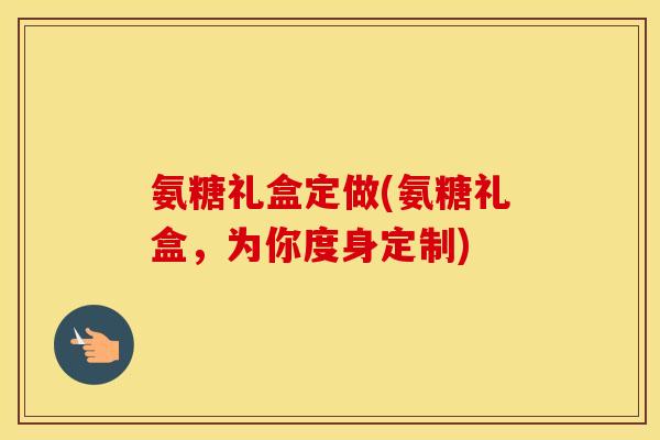 氨糖礼盒定做(氨糖礼盒,为你度身定制) 氨糖礼盒定做(氨糖礼盒,为你度身定制)