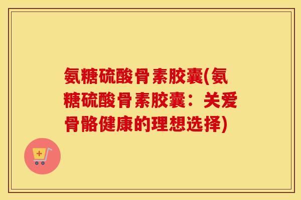 氨糖硫酸骨素胶囊(氨糖硫酸骨素胶囊:关爱骨骼健康的理想选择) 氨糖硫酸骨素胶囊(氨糖硫酸骨素胶囊:关爱骨骼健康的理想选择)