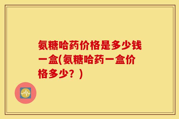 氨糖哈药价格是多少钱一盒(氨糖哈药一盒价格多少？)