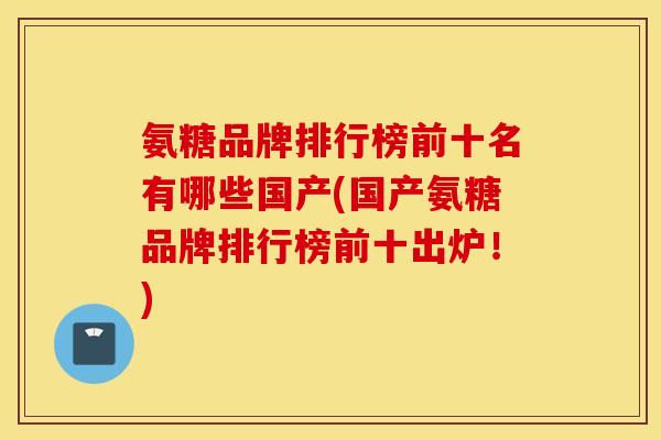 氨糖品牌排行榜前十名有哪些国产(国产氨糖品牌排行榜前十出炉！)
