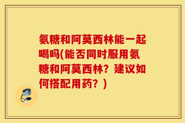 氨糖和阿莫西林能一起喝吗(能否同时服用氨糖和阿莫西林?建议如何搭配用药?) 氨糖和阿莫西林能一起喝吗(能否同时服用氨糖和阿莫西林?建议如何搭配用药?)