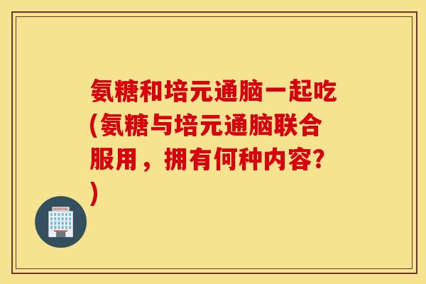 氨糖和培元通脑一起吃(氨糖与培元通脑联合服用,拥有何种内容?) 氨糖和培元通脑一起吃(氨糖与培元通脑联合服用,拥有何种内容?)