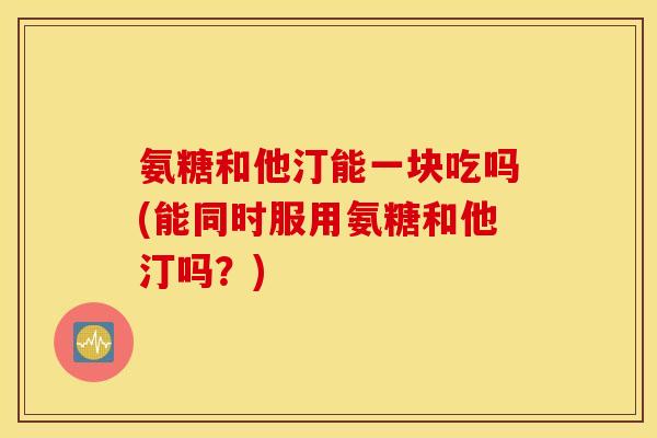 氨糖和他汀能一块吃吗(能同时服用氨糖和他汀吗?) 氨糖和他汀能一块吃吗(能同时服用氨糖和他汀吗?)