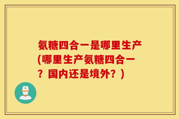 氨糖四合一是哪里生产(哪里生产氨糖四合一?国内还是境外?) 氨糖四合一是哪里生产(哪里生产氨糖四合一?国内还是境外?)