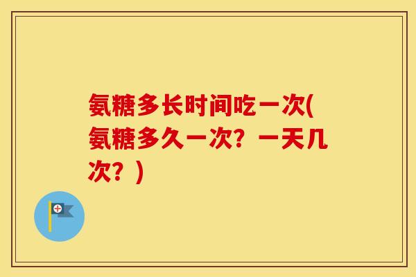 氨糖多长时间吃一次(氨糖多久一次？一天几次？)