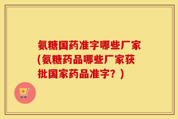 氨糖国药准字哪些厂家(氨糖药品哪些厂家获批国家药品准字?) 氨糖国药准字哪些厂家(氨糖药品哪些厂家获批国家药品准字?)
