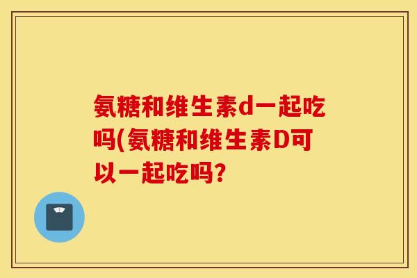 氨糖和维生素d一起吃吗(氨糖和维生素D可以一起吃吗? 氨糖和维生素d一起吃吗(氨糖和维生素D可以一起吃吗?