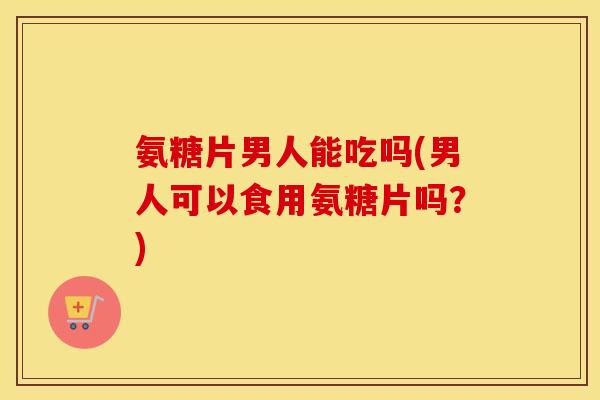 氨糖片男人能吃吗(男人可以食用氨糖片吗?) 氨糖片男人能吃吗(男人可以食用氨糖片吗?)