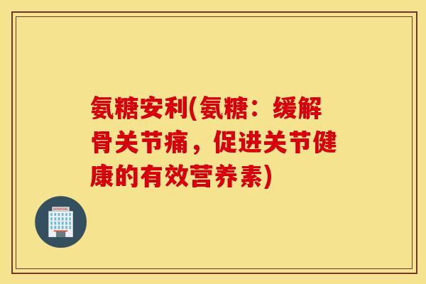 氨糖安利(氨糖:缓解骨关节痛,促进关节健康的有效营养素) 氨糖安利(氨糖:缓解骨关节痛,促进关节健康的有效营养素)