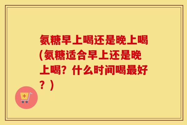 氨糖早上喝还是晚上喝(氨糖适合早上还是晚上喝?什么时间喝好?) 氨糖早上喝还是晚上喝(氨糖适合早上还是晚上喝?什么时间喝好?)