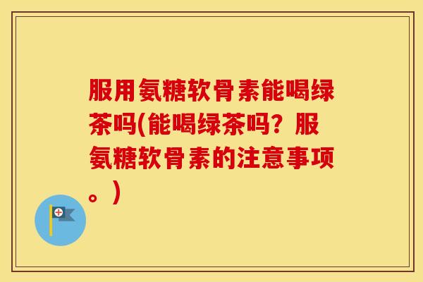 服用氨糖软骨素能喝绿茶吗(能喝绿茶吗?服氨糖软骨素的注意事项。) 服用氨糖软骨素能喝绿茶吗(能喝绿茶吗?服氨糖软骨素的注意事项。)