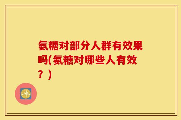 氨糖对部分人群有效果吗(氨糖对哪些人有效?) 氨糖对部分人群有效果吗(氨糖对哪些人有效?)