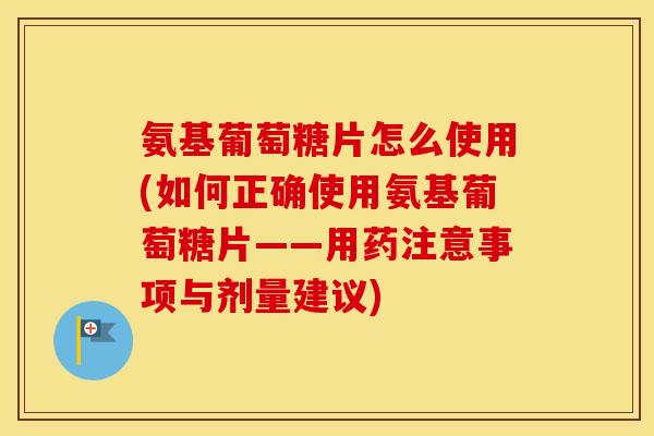 氨基葡萄糖片怎么使用(如何正确使用氨基葡萄糖片——用药注意事项与剂量建议)