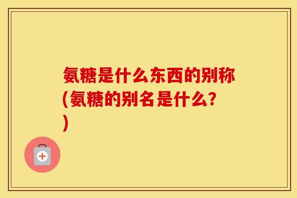 氨糖是什么东西的别称(氨糖的别名是什么?) 氨糖是什么东西的别称(氨糖的别名是什么?)