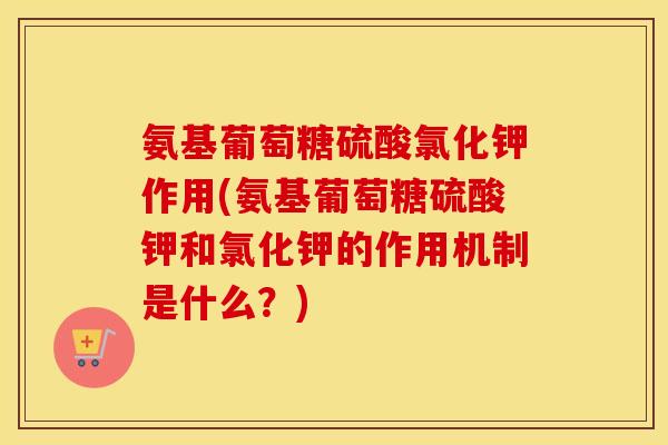 氨基葡萄糖硫酸氯化钾作用(氨基葡萄糖硫酸钾和氯化钾的作用机制是什么？)
