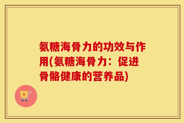 氨糖海骨力的功效与作用(氨糖海骨力：促进骨骼健康的营养品)