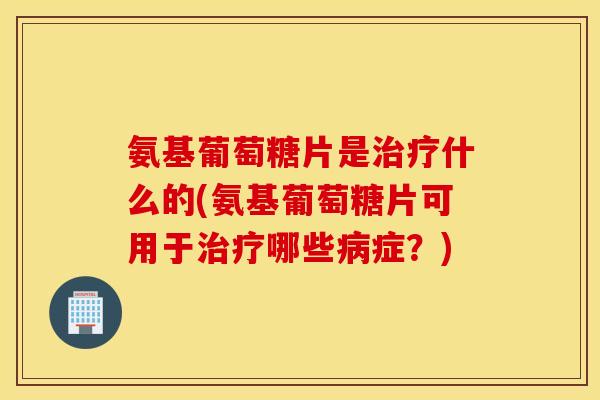 氨基葡萄糖片是什么的(氨基葡萄糖片可用于哪些症?) 氨基葡萄糖片是什么的(氨基葡萄糖片可用于哪些症?)