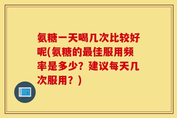 氨糖一天喝几次比较好呢(氨糖的佳服用频率是多少？建议每天几次服用？)