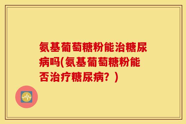 氨基葡萄糖粉能吗(氨基葡萄糖粉能否?) 氨基葡萄糖粉能吗(氨基葡萄糖粉能否?)
