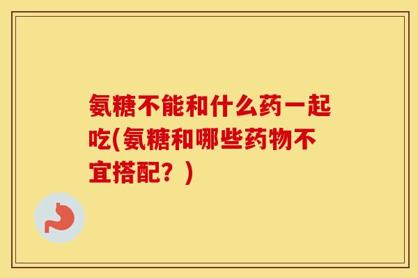 氨糖不能和什么药一起吃(氨糖和哪些不宜搭配？)