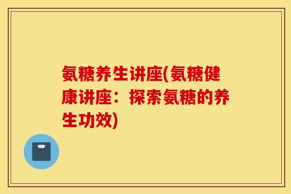 氨糖养生讲座(氨糖健康讲座:探索氨糖的养生功效) 氨糖养生讲座(氨糖健康讲座:探索氨糖的养生功效)