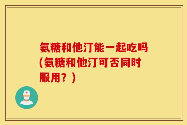 氨糖和他汀能一起吃吗(氨糖和他汀可否同时服用?) 氨糖和他汀能一起吃吗(氨糖和他汀可否同时服用?)