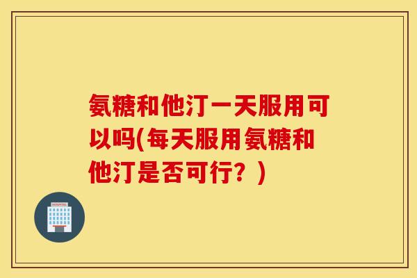 氨糖和他汀一天服用可以吗(每天服用氨糖和他汀是否可行？)