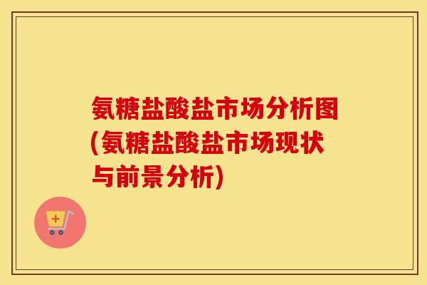 氨糖盐酸盐市场分析图(氨糖盐酸盐市场现状与前景分析)