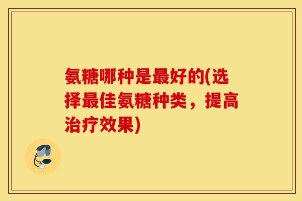 氨糖哪种是好的(选择佳氨糖种类，提高效果)