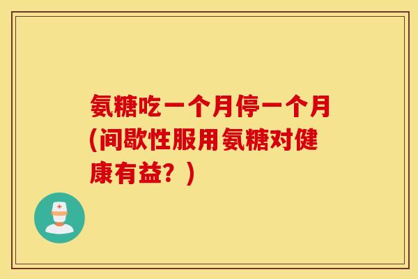 氨糖吃一个月停一个月(间歇性服用氨糖对健康有益?) 氨糖吃一个月停一个月(间歇性服用氨糖对健康有益?)