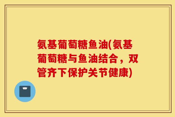 氨基葡萄糖鱼油(氨基葡萄糖与鱼油结合,双管齐下保护关节健康) 氨基葡萄糖鱼油(氨基葡萄糖与鱼油结合,双管齐下保护关节健康)