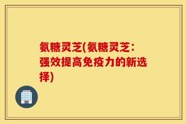 氨糖灵芝(氨糖灵芝:强效提高的新选择) 氨糖灵芝(氨糖灵芝:强效提高的新选择)