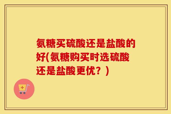 氨糖买硫酸还是盐酸的好(氨糖购买时选硫酸还是盐酸更优？)