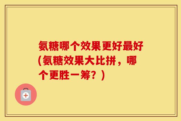 氨糖哪个效果更好好(氨糖效果大比拼，哪个更胜一筹？)