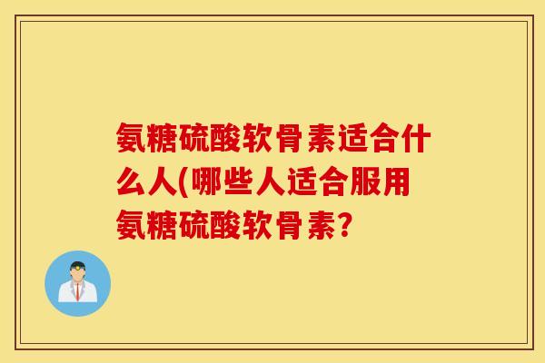氨糖硫酸软骨素适合什么人(哪些人适合服用氨糖硫酸软骨素? 氨糖硫酸软骨素适合什么人(哪些人适合服用氨糖硫酸软骨素?