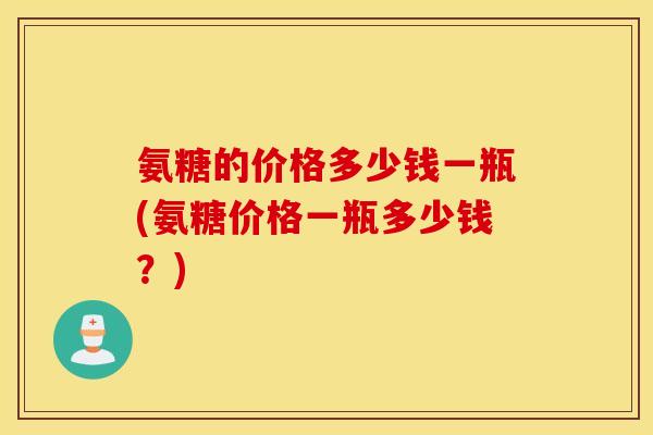 氨糖的价格多少钱一瓶(氨糖价格一瓶多少钱?) 氨糖的价格多少钱一瓶(氨糖价格一瓶多少钱?)