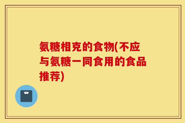 氨糖相克的食物(不应与氨糖一同食用的食品推荐)