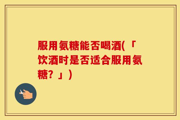服用氨糖能否喝酒(「饮酒时是否适合服用氨糖?」) 服用氨糖能否喝酒(「饮酒时是否适合服用氨糖?」)