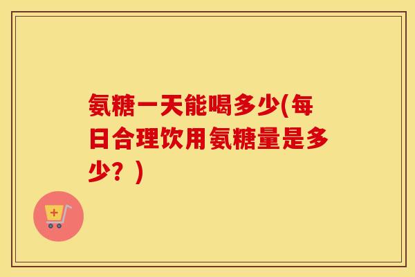 氨糖一天能喝多少(每日合理饮用氨糖量是多少？)