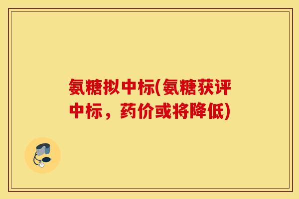 氨糖拟中标(氨糖获评中标，药价或将降低)
