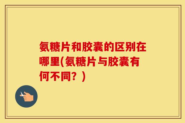 氨糖片和胶囊的区别在哪里(氨糖片与胶囊有何不同?) 氨糖片和胶囊的区别在哪里(氨糖片与胶囊有何不同?)