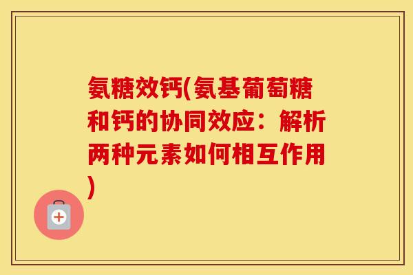 氨糖效钙(氨基葡萄糖和钙的协同效应:解析两种元素如何相互作用) 氨糖效钙(氨基葡萄糖和钙的协同效应:解析两种元素如何相互作用)