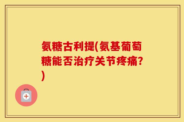 氨糖古利提(氨基葡萄糖能否关节?) 氨糖古利提(氨基葡萄糖能否关节?)